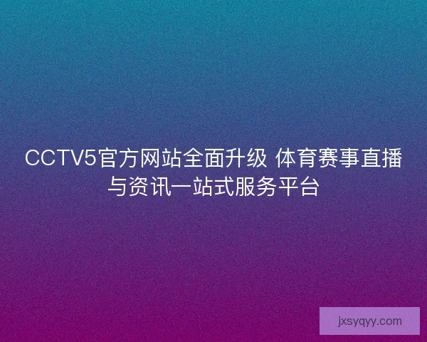 CCTV5官方网站全面升级 体育赛事直播与资讯一站式服务平台