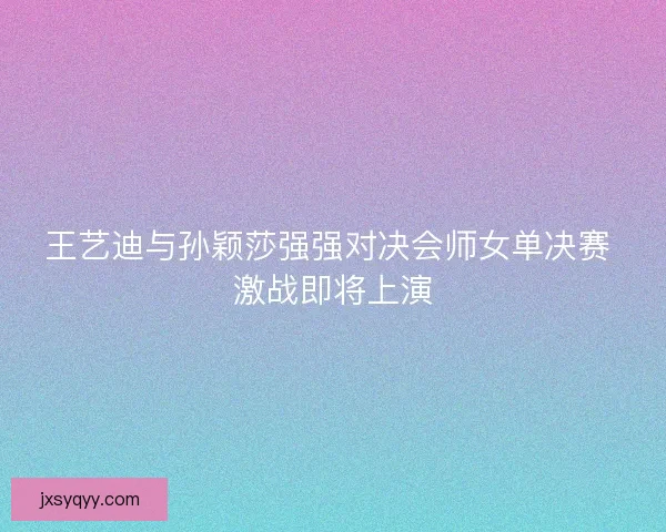 王艺迪与孙颖莎强强对决会师女单决赛 激战即将上演