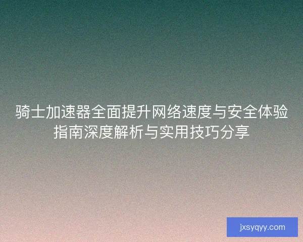 骑士加速器全面提升网络速度与安全体验指南深度解析与实用技巧分享