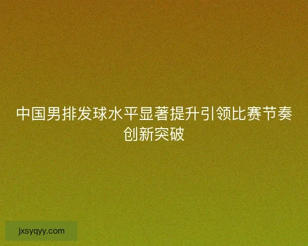 中国男排发球水平显著提升引领比赛节奏创新突破