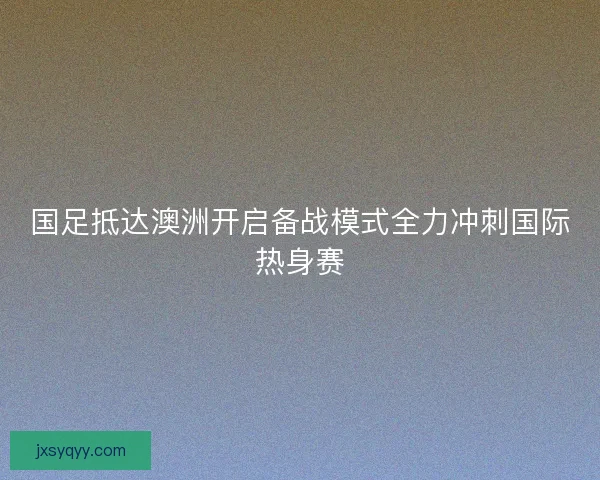 国足抵达澳洲开启备战模式全力冲刺国际热身赛